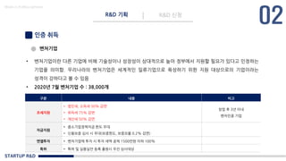STARTUP R&D
R&D 기획 R&D 신청
Made in KoMyungHwan
인증 취득
벤처기업
• 벤처기업이란 다른 기업에 비해 기술성이나 성장성이 상대적으로 높아 정부에서 지원할 필요가 있다고 인정하는
기업을 의미함. 우리나라의 벤처기업은 세계적인 일류기업으로 육성하기 위한 지원 대상으로의 기업이라는
성격이 강하다고 볼 수 있음
• 2020년 7월 벤처기업 수 : 38,000개
구분 내용 비고
조세지원
• 법인세, 소득세 50% 감면
• 취득세 75% 감면
• 재산세 50% 감면
창업 후 3년 이내
벤처인증 기업
자금지원
• 중소기업정책자금 한도 우대
• 신용보증 심사 시 우대(보증한도, 보증요율 0.2% 감면)
엔젤투자 • 벤처기업에 투자 시 투자 세액 공제 1500만원 이하 100%
특허 • 특허 및 실용실안 등록 출원시 우선 심사대상
 