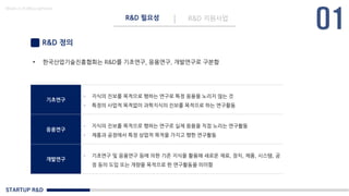 STARTUP R&D
R&D 필요성 R&D 지원사업
Made in KoMyungHwan
R&D 정의
• 한국산업기술진흥협회는 R&D를 기초연구, 응용연구, 개발연구로 구분함
기초연구
- 지식의 진보를 목적으로 행하는 연구로 특정 응용을 노리지 않는 것
- 특정의 사업적 목적없이 과학지식의 진보를 목적으로 하는 연구활동
응용연구
- 지식의 진보를 목적으로 행하는 연구로 실제 응용을 직접 노리는 연구활동
- 제품과 공정에서 특정 상업적 목적을 가지고 행한 연구활동
개발연구
- 기초연구 및 응용연구 등에 의한 기존 지식을 활용해 새로운 재료, 장치, 제품, 시스템, 공
정 등의 도입 또는 개량을 목적으로 한 연구활동을 의미함
 
