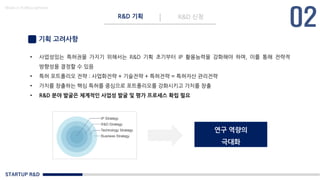 STARTUP R&D
R&D 기획 R&D 신청
Made in KoMyungHwan
기획 고려사항
• 사업성있는 특허권을 가지기 위해서는 R&D 기획 초기부터 IP 활용능력을 강화해야 하며, 이를 통해 전략적
방향성을 결정할 수 있음
• 특허 포트폴리오 전략 : 사업화전략 + 기술전략 + 특허전략 = 특허자산 관리전략
• 가치를 창출하는 핵심 특허를 중심으로 포트폴리오를 강화시키고 가치를 창출
• R&D 분야 발굴은 체계적인 사업성 발굴 및 평가 프로세스 확립 필요
연구 역량의
극대화
 