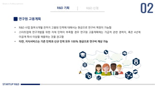 STARTUP R&D
R&D 기획 R&D 신청
Made in KoMyungHwan
연구원 고용계획
• R&D 사업 참여 6개월 전까지 고용된 인력에 대해서는 현금으로 연구비 책정이 가능함
• 스타트업에 연구개발을 위한 자체 인력이 부족할 경우 연구원 고용계획에는 가급적 관련 경력자, 혹은 4년제
이공계 학사 이상을 채용하는 것을 권고함
• 다만, 지식서비스는 기존 인력과 신규 인력 모두 100% 현금으로 연구비 계상 가능
 