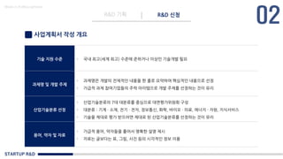 STARTUP R&D
R&D 기획 R&D 신청
Made in KoMyungHwan
사업계획서 작성 개요
기술 지원 수준 - 국내 최고(세계 최고) 수준에 준하거나 이상인 기술개발 필요
과제명 및 개발 주제
- 과제명은 개발의 전체적인 내용을 한 줄로 요약하여 핵심적인 내용으로 선정
- 가급적 과제 참여기업들의 주력 아이템으로 개발 주제를 선정하는 것이 유리
산업기술분류 선정
- 산업기술분류의 7대 대분류를 중심으로 대면평가위원회 구성
- 대분류 : 기계 · 소재, 전기 · 전자, 정보통신, 화학, 바이오 · 의료, 에너지 · 자원, 지식서비스
- 기술을 제대로 평가 받으려면 제대로 된 산업기술분류를 선정하는 것이 유리
용어, 약자 및 자료
- 가급적 용어, 약자들을 풀어서 명확한 설명 제시
- 자료는 글보다는 표, 그림, 사진 등의 시각적인 정보 이용
 