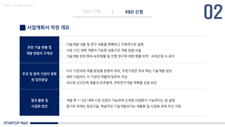 STARTUP R&D
R&D 기획 R&D 신청
Made in KoMyungHwan
사업계획서 작성 개요
관련 기술 현황 및
개발 방법의 구체성
- 기술개발 내용 및 연구 내용을 명확하고 구체적으로 설명
- 사업 기간 내에 개발이 가능한 내용으로 개발 방법 서술
- 기술개발 관련 특허 보유현황 및 선행 연구에 대한 현황 피력 : 과제선정 시 유리
주관 및 참여 기관의 명확
한 업무분담
- 다수 기관과의 역할 분담을 분명히 하되, 주관기관은 주요 핵심 기술개발 담당
- 세부 사업비도 각 기관의 역할에 맞추어 작성
- 과도한 신규인력 채용과 외주용역, 위탁연구개발 계획을 감점 요인
결과 활용 및
사업화 방안
- 개발 후 1~3년 내에 시장 진입이 가능하며 신속한 사업화가 가능하다는 점 설명
- 중기부 과제는 원천기술, 학술적인 기술개발보다는 제품화 및 사업화 과제 우선 지원
 