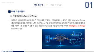 STARTUP R&D
R&D 필요성 R&D 지원사업
Made in KoMyungHwan
미래 기술트렌드
• 오랫동안 사용되어왔던 IoT의 개념은 단지 사물을 연결하는 인터넷이라는 수동적인 의미, ‘Internetof Things’
개념에 머물러 있었음. 미래에는 IoT에 인공지능, AI 기술 등이 가미되면서 능동적으로 작동하여 사물을 연결하고
연결 이상의 사용 경험을 제공할 수 있는 지능(Intelligence)을 가진 인터넷이란 의미로 ‘Intelligence of Things’
로 진화하고 있음
사물 지능의 Intelligence of Things
 