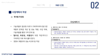 STARTUP R&D
R&D 기획 R&D 신청
Made in KoMyungHwan
사업계획서 작성
• 기술개발이 필요한 이유가 구체적이어야 함(기존
제품의 문제점 개선 및 성능 개량, 수입 대체,
기술개발을 통한 가격 인하 등)
• 필요성, 독창성, 차별성에 대한 객관적이고
구체적인 자료 제시(출처 명기)
• 경쟁사 제품과의 성능 비교표 등 작성
목차별 작성법
 