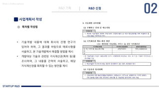 STARTUP R&D
R&D 기획 R&D 신청
Made in KoMyungHwan
사업계획서 작성
• 기술개발 내용에 대해 회사의 선행 연구가
있어야 하며, 그 결과를 바탕으로 애로사항을
서술하고, 본 기술개발에서 해결할 방법을 제시
• 개발대상 기술과 관련된 지식재산권(특허 등)을
조사하여, 그 내용을 간략히 서술하고, 해당
지식재산권을 회피할 수 있는 방안을 제시
목차별 작성법
 
