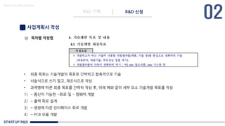 STARTUP R&D
R&D 기획 R&D 신청
Made in KoMyungHwan
사업계획서 작성
목차별 작성법
• 최종 목표는 기술개발의 목표로 간략하고 함축적으로 기술
• 서술식으로 쓰지 말고, 재조식으로 작성
• 과제명에 따른 최종 목표를 간략히 작성 후, 아래 예와 같이 세부 요소 기술개발 목표를 작성
1) ~ 통신이 가능한 ~회로 및 ~ 펌웨어 개발
2) ~ 출력 회로 설계
3) ~ 명령에 따른 인터페이스 회로 개발
4) ~ PCB 모듈 개발
 