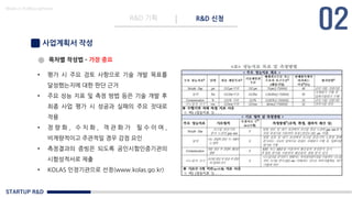 STARTUP R&D
R&D 기획 R&D 신청
Made in KoMyungHwan
사업계획서 작성
목차별 작성법 – 가장 중요
• 평가 시 주요 검토 사항으로 기술 개발 목표를
달성했는지에 대한 판단 근거
• 주요 성능 지표 및 측정 방법 등은 기술 개발 후
최종 사업 평가 시 성공과 실패의 주요 잣대로
작용
• 정 량 화 , 수 치 화 , 객 관 화 가 필 수 이 며 ,
비계량적이고 주관적일 경우 감점 요인
• 측정결과의 증빙은 되도록 공인시험인증기관의
시험성적서로 제출
• KOLAS 인정기관으로 선정(www.kolas.go.kr)
 