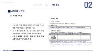 STARTUP R&D
R&D 기획 R&D 신청
Made in KoMyungHwan
사업계획서 작성
목차별 작성법
• 4.1 최종 개발 목표에 작성한 세부 요소 기술에
대한 개발 내용을 구체적으로 서술
• 각 수행기관(주관기관, 참여기업 등)의 역할
분담에 따른 기술개발 내용을 분리하여 서술
• 4.2 기술개발 내용은 평 가 시 주요 검토
사항이므로 구체적으로 작성
 