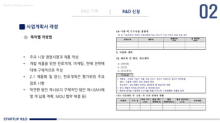STARTUP R&D
R&D 기획 R&D 신청
Made in KoMyungHwan
사업계획서 작성
목차별 작성법
• 주요 시장 경쟁사명과 제품 작성
• 개발 제품을 위한 판로개척, 마케팅, 판매 전략에
대해 구체적으로 작성
• 2.1 제품화 및 양산, 판로개척은 평가위원 주요
검토 사항
• 막연한 방안 제시보다 구체적인 방안 제시(A사에
몇 개 납품 계획, MOU 협약 체결 등)
 