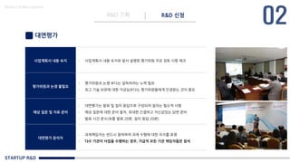 STARTUP R&D
R&D 기획 R&D 신청
Made in KoMyungHwan
대면평가
사업계획서 내용 숙지 - 사업계획서 내용 숙지와 앞서 설명한 평가위원 주요 검토 사항 체크
평가위원과 논쟁 불필요
- 평가위원과 논쟁 보다는 설득하려는 노력 필요
- 최고 기술 보유에 대한 자긍심보다는 평가위원들에게 인정받는 것이 중요
예상 질문 및 자료 준비
- 대면평가는 발표 및 질의 응답으로 구성되어 질의는 필수적 사항
- 예상 질문에 대한 준비 철처, 최대한 간결하고 자신감있는 답변 준비
- 발표 시간 준수(보통 발표 20분, 질의 응답 20분)
대면평가 참석자
- 과제책임자는 반드시 참여하여 과제 수행에 대한 의지를 표명
- 다수 기관이 사업을 수행하는 경우, 가급적 모든 기관 책임자들은 참석
 