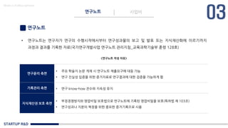 STARTUP R&D
연구노트 사업비
Made in KoMyungHwan
연구노트
• 연구노트는 연구자가 연구의 수행시작에서부터 연구성과물의 보고 및 발표 또는 지식재산화에 이르기까지
과정과 결과를 기록한 자료(국가연구개발사업 연구노트 관리지침_교육과학기술부 훈령 128호)
연구윤리 측면
• 주요 학술지 논문 게재 시 연구노트 제출요구에 대응 가능
• 연구 진실성 입증을 위한 증거자료로 연구결과에 대한 검증을 가능하게 함
기록관리 측면 • 연구 know-how 전수와 지속성 유지
지식재산권 보호 측면
• 부정경쟁방지와 영업비밀 보호법으로 연구노트에 기록된 영업비밀을 보호(특허법 제 103조)
• 연구성과나 지분의 책정을 위한 중요한 증거기록으로 사용
<연구노트 작성 이유>
 