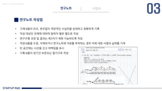 STARTUP R&D
연구노트 사업비
Made in KoMyungHwan
연구노트 작성법
• 기재내용의 위조, 변조없이 객관적인 사실만을 상세하고 정확하게 기록
• 작성 대상인 과제에 대하여 참여자 별로 별도로 작성
• 연구수행 과정 및 결과는 제3자가 재현 가능하도록 작성
• 작성내용을 수정, 삭제하거나 연구노트에 자료를 부착하는 경우 이에 대한 서명과 날짜를 기재
• 빈 공간에는 사선을 긋고 여백임을 표시
• 기록내용이 장기간 보존되는 필기구로 작성
 