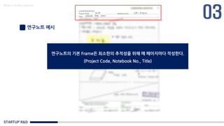 STARTUP R&D
Made in KoMyungHwan
연구노트 예시
연구노트의 기본 Frame은 최소한의 추적성을 위해 매 페이지마다 작성한다.
(Project Code, Notebook No., Title)
 