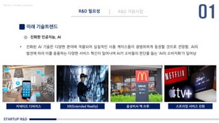 STARTUP R&D
R&D 필요성 R&D 지원사업
Made in KoMyungHwan
미래 기술트렌드
• 진화된 AI 기술은 다양한 분야에 적용되어 실질적인 사용 케이스들이 광범위하게 등장할 것으로 전망함. AI의
발전에 따라 이를 응용하는 다양한 서비스 혁신이 일어나며 AI가 소비들의 판단을 돕는 ‘AI의 소비자화’가 일어남
진화한 인공지능, AI
커넥티드 디바이스 XR(Extended Reality) 음성비서 맥 쓰루 스트리밍 서비스 진화
 