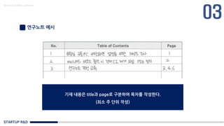 STARTUP R&D
Made in KoMyungHwan
연구노트 예시
기재 내용은 title과 page로 구분하여 목차를 작성한다.
(최소 주 단위 작성)
 