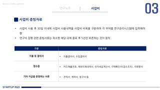 STARTUP R&D
연구노트 사업비
Made in KoMyungHwan
사업비 증빙자료
• 사업비 사용 후 30일 이내에 사업비 사용내역을 사업비 비목을 구분하여 각 부처별 연구관리시스템에 입력해야
함
• 연구비 집행 관련 증빙서류는 최소한 해당 과제 종료 후 5년간 보존하는 것이 원칙
구분 증빙자료
지출 등 결의서 • 지출결의서, 수입결의서
영수증 • 카드매출전표, 계좌이체내역서, 전자세금계산서, 구매확인서(검수조치), 거래명서
기타 지급을 증명하는 서류 • 견적서, 계약서, 청구서 등
 