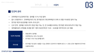 STARTUP R&D
연구노트 사업비
Made in KoMyungHwan
인건비 관리
• 과제책임자 및 참여연구원 : 참여율 10 % 이상 참여
• 동시 수행과제 수 : 과제책임자로 3개, 연구원으로 5개(과제책임자 과제 수 포함) 이내로만 참여 가능
• 연구원 개인의 총 참여율 100% 초과 금지
• 신규 인력 : 참여율 100%까지 현금 계상 가능. 단, 만 34세를 초과하는 연구원은 최대 90%까지 계상 가능
• 정부출연금이 4억원을 초과할 경우 1명의 청년인력(만 15세 ~ 34세)을 의무적으로 신규 채용
인건비 계산방법
• 연봉 총액 X 참여율
• 과제책임자는 30% 이상 참여
• 연구원은 10% 이상 참여를 원칙
주의사항
• 연구비를 가장 많이 사용할 수 있는 항목이 인건비이기 때문에 반드시 1~2명 신규로 채용하여 연구비로
사용하도록 함
 