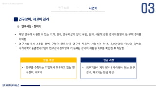 STARTUP R&D
연구노트 사업비
Made in KoMyungHwan
연구장비, 재료비 관리
• 해당 연구에 사용할 수 있는 기기, 장비, 연구시설의 설치, 구입, 임차, 사용에 관한 경비와 운영비 등 부대 경비를
의미함
• 연구개발과제 2개월 전에 구입이 완료되어 연구에 사용이 가능해야 하며, 3,000만원 이상인 장비는
국가과학기술종합시스템의 연구장비 정보망에 기 등록된 장비의 재활용 여부를 확인한 후 계상함
현물 계상 현금 계상
• 연구를 수행하는 기업에서 보유하고 있는 연
구장비, 재료비
• 외부기관이 제작하거나 구매해야 하는 연구
장비, 재료비는 현금 계상
연구시설 · 장비비
 