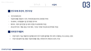 STARTUP R&D
연구노트 사업비
Made in KoMyungHwan
연구과제 추진비, 연구수당
• 연구과제추진비
- 직접비(현물 포함)의 10% 이하(연도별 최대 2천만원 이하)
- 국내여비, 사무용품비 및 연구환경 유지비
- 회의비 : 회의 참석인원 당 최대 3만원 이내(회의록 작성)
- 초과근무식대 : 평일 점심 식대 제외, 1인당 1만원 이내(초과근무대장 작성)
위탁연구개발비
• 주관기관이 기술 개발비의 일부를 외부 연구기관에 용역을 주어 위탁 수행하는 데 소요되는 경비
• 주관기관(참여기업 포함) 직접비(현물 포함, 위탁연구비 제외)의 40% 이내
 