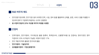 STARTUP R&D
연구노트 사업비
Made in KoMyungHwan
R&D 바우처 제도
• 연구전문기관(대학, 연구기관) 등이 보유한 인력, 시설, 장비 등을 활용하여 신제품, 공정, 서비스 등을 이용할 수
있도록 정부가 기업에게 제공하는 소규모 신용한돈
• 총 사업비 현금의 20% 이상을 바우처 비용을 사용함
간접비
• 인력지원비, 연구지원비, 지식재산권 출원 등록비, 회계감사비, 신용평가비용 등 간접비는 영리기관인 경우
직접비의 10% 내 계상이 가능함. 비영리기관은 17%
• 연구 개발 후 특허 출원은 연구비로 활용
• 연구지원비 : 기술임치비
• 성과활용지원비 : 기업신용평가비
 