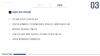 STARTUP R&D
연구노트 사업비
Made in KoMyungHwan
사업비 관리 주의사항
• 신규 채용 인건비의 미사용 반납 원칙
• 간접비 중 성과활용비는 지식재산출원 등록비, 회계감사비, 신용평가비용으로 사용
• 협약변경은 개발 종료일 1개월 이내
• 1만원 이상 사업비 집행은 세금계산서, 연구개발비 카드로만 사용 가능
• 사업비는 협약종료일까지 집행함을 원칙
 