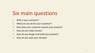 Six main questions
1. Who is your customer?
2. What can you do for your customer?
3. How does your customer acquire your product?
4. How do you make money?
5. How do you design and build your product?
6. How do you scale your startup?
21
 