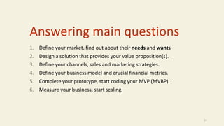 Answering main questions
1. Define your market, find out about their needs and wants
2. Design a solution that provides your value proposition(s).
3. Define your channels, sales and marketing strategies.
4. Define your business model and crucial financial metrics.
5. Complete your prototype, start coding your MVP (MVBP).
6. Measure your business, start scaling.
22
 