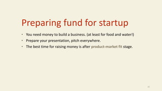 Preparing fund for startup
• You need money to build a business. (at least for food and water!)
• Prepare your presentation, pitch everywhere.
• The best time for raising money is after product-market fit stage.
25
 