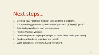 Next steps…
1. Develop your “problem-finding” skills and find a problem.
2. Is it something you want to work on for your next (at least) 5 years?
3. Join startup weekends, and startup camps.
4. Pitch as much as you can.
5. Introduce yourself to people and get to know them.(form your team)
6. Read great books, at least two in a month.
7. Work passionate, work smart, and work hard.
28
 