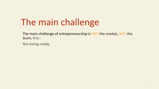 The main challenge
The main challenge of entrepreneurship is NOT the market, NOT the
team, it is :
Not being ready.
9
 