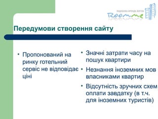 Передумови створення сайту Пропонований на ринку готельний сервіс не відповідає ціні Значні затрати часу на пошук квартири  Незнання іноземних мов власниками квартир  Відсутність зручних схем оплати завдатку (в т.ч. для іноземних туристів) 