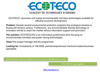 ECOTECO –promotes and makes environmentally harmless technologies available for
                        effective economy development.
Problem: Despite several environmental protection programs the ecological situation in
Russia still remains serious. Furthermore, any environmentally friendly technology or
innovation will fail to reach the market without information support and promotion.
The solution: ECOTECO.RU is an informative portal/online store focusing on
environmentally harmless and power saving technologies.
Team:The project manager and the programmer
Looking for: Investments of 100.000$, partners/experienced mentors/investors/business
specialists



Active thematic Internet a platform with no less than 100.000 persons a day

                                                                      Enter TOP 10 best suppliers


                                              http://ecoteco.ru/
 