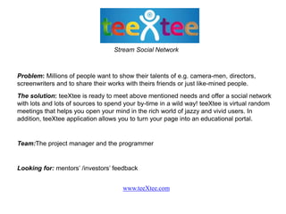 Stream Social Network



Problem: Millions of people want to show their talents of e.g. camera-men, directors,
screenwriters and to share their works with theirs friends or just like-mined people.
The solution: teeXtee is ready to meet above mentioned needs and offer a social network
with lots and lots of sources to spend your by-time in a wild way! teeXtee is virtual random
meetings that helps you open your mind in the rich world of jazzy and vivid users. In
addition, teeXtee application allows you to turn your page into an educational portal.


Team:The project manager and the programmer


Looking for: mentors’ /investors’ feedback


                                      www.teeXtee.com
 