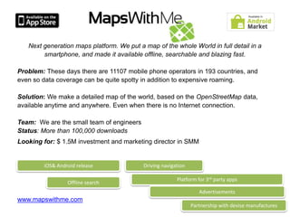 Next generation maps platform. We put a map of the whole World in full detail in a
        smartphone, and made it available offline, searchable and blazing fast.

Problem: These days there are 11107 mobile phone operators in 193 countries, and
even so data coverage can be quite spotty in addition to expensive roaming.

Solution: We make a detailed map of the world, based on the OpenStreetMap data,
available anytime and anywhere. Even when there is no Internet connection.

Team: We are the small team of engineers
Status: More than 100,000 downloads
Looking for: $ 1.5M investment and marketing director in SMM


        iOS& Android release               Driving navigation

                                                         Platform for 3rd party apps
                 Offline search
                                                                   Advertisements
www.mapswithme.com
                                                                Partnership with devise manufactures
 