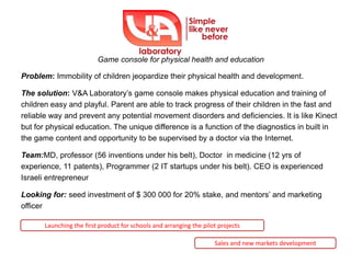Game console for physical health and education

Problem: Immobility of children jeopardize their physical health and development.

The solution: V&A Laboratory’s game console makes physical education and training of
children easy and playful. Parent are able to track progress of their children in the fast and
reliable way and prevent any potential movement disorders and deficiencies. It is like Kinect
but for physical education. The unique difference is a function of the diagnostics in built in
the game content and opportunity to be supervised by a doctor via the Internet.

Team:MD, professor (56 inventions under his belt), Doctor in medicine (12 yrs of
experience, 11 patents), Programmer (2 IT startups under his belt). CEO is experienced
Israeli entrepreneur

Looking for: seed investment of $ 300 000 for 20% stake, and mentors’ and marketing
officer

       Launching the first product for schools and arranging the pilot projects

                                                                     Sales and new markets development
 