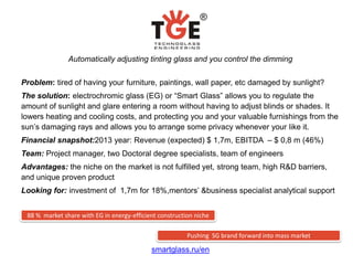 Automatically adjusting tinting glass and you control the dimming

Problem: tired of having your furniture, paintings, wall paper, etc damaged by sunlight?
The solution: electrochromic glass (EG) or “Smart Glass” allows you to regulate the
amount of sunlight and glare entering a room without having to adjust blinds or shades. It
lowers heating and cooling costs, and protecting you and your valuable furnishings from the
sun’s damaging rays and allows you to arrange some privacy whenever your like it.
Financial snapshot:2013 year: Revenue (expected) $ 1,7m, EBITDA – $ 0,8 m (46%)
Team: Project manager, two Doctoral degree specialists, team of engineers
Advantages: the niche on the market is not fulfilled yet, strong team, high R&D barriers,
and unique proven product
Looking for: investment of 1,7m for 18%,mentors’ &business specialist analytical support


 88 % market share with EG in energy-efficient construction niche

                                                         Pushing SG brand forward into mass market

                                            smartglass.ru/en
 
