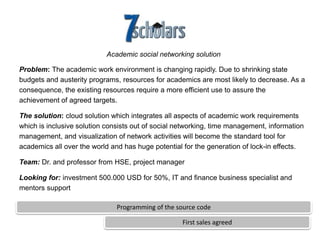 Academic social networking solution

Problem: The academic work environment is changing rapidly. Due to shrinking state
budgets and austerity programs, resources for academics are most likely to decrease. As a
consequence, the existing resources require a more efficient use to assure the
achievement of agreed targets.

The solution: cloud solution which integrates all aspects of academic work requirements
which is inclusive solution consists out of social networking, time management, information
management, and visualization of network activities will become the standard tool for
academics all over the world and has huge potential for the generation of lock-in effects.

Team: Dr. and professor from HSE, project manager

Looking for: investment 500.000 USD for 50%, IT and finance business specialist and
mentors support

                               Programming of the source code

                                                    First sales agreed
 
