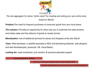 The site aggregator for stores "within reach" for creating and selling your own online store,
                                      based on WaLDi.

Problem:The need for frequent purchases of consumer goods from your local stores

The solution: Provides an opportunity for store near you to automate the sales process
and initiate sales and free delivery of goods to nearby homes.

Monetization: Sale of additional services for stores and shoppers at the site WaLDi

Team: Web developer, a certified specialist in SEO and Advertising Adwords, web designer,
and web developer(php, javascript, VB, Visual Basic).

Looking for: seed investment, and mentors’ & business specialist support

         The development, testing
                               Start-up, testing and optimization (the initial profit)
                                         Further development and new services implementation
 