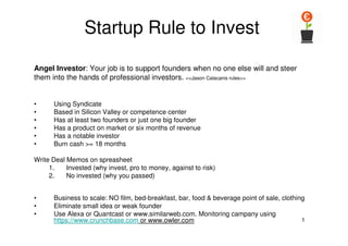 1
Startup Rule to Invest
• Using Syndicate
• Based in Silicon Valley or competence center
• Has at least two founders or just one big founder
• Has a product on market or six months of revenue
• Has a notable investor
• Burn cash >= 18 months
Write Deal Memos on spreasheet
1. Invested (why invest, pro to money, against to risk)
2. No invested (why you passed)
• Business to scale: NO film, bed-breakfast, bar, food & beverage point of sale, clothing
• Eliminate small idea or weak founder
• Use Alexa or Quantcast or www.similarweb.com. Monitoring campany using
https://www.crunchbase.com or www.owler.com
Angel Investor: Your job is to support founders when no one else will and steer
them into the hands of professional investors. <<Jason Calacanis rules>>
 