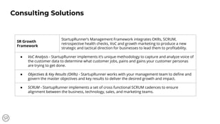 SR Growth
Framework
StartupRunner’s Management Framework integrates OKRs, SCRUM,
retrospective health checks, VoC and growth marketing to produce a new
strategic and tactical direction for businesses to lead them to proﬁtability.
● VoC Analysis - StartupRunner implements it’s unique methodology to capture and analyze voice of
the customer data to determine what customer jobs, pains and gains your customer personas
are trying to get done.
● Objectives & Key Results (OKRs) - StartupRunner works with your management team to deﬁne and
govern the master objectives and key results to deliver the desired growth and impact.
● SCRUM - StartupRunner implements a set of cross functional SCRUM cadences to ensure
alignment between the business, technology, sales, and marketing teams.
Consulting Solutions
 