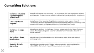 Customer Solutions
Engineering Sales
Acceleration
StartupRunner deﬁnes and establishes a set of processes and sales engagement model to
accelerate sales through customer solutions engineering leveraging the voice of customer.
Labs Early Access
Program
StartupRunner helps launch an Early Adopter program to better capture Voice of
Customer and technical requirements prior to investment into the product roadmaps. This
program also help win early adopter customers in your beachhead market.
Customer Success
Plans
StartupRunner analyzes the challenges in closing prospects, and helps realize Customer
Success Plans to provide greater customer satisfaction and increase the close rate on
prospective deals.
Hackathon > Sales
Acceleration
StartupRunner facilitates a hackathon to determine the needs of the sales team to
accelerate growth.
Hubspot Growth
Marketing
StartupRunner builds a custom CRM and sales management platform powered by
hubspot CRM, chat bots, forms, workﬂows, sequences and quotes.
Consulting Solutions
 