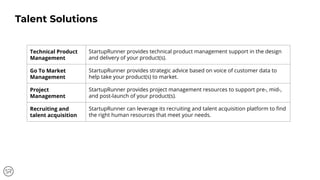 Technical Product
Management
StartupRunner provides technical product management support in the design
and delivery of your product(s).
Go To Market
Management
StartupRunner provides strategic advice based on voice of customer data to
help take your product(s) to market.
Project
Management
StartupRunner provides project management resources to support pre-, mid-,
and post-launch of your product(s).
Recruiting and
talent acquisition
StartupRunner can leverage its recruiting and talent acquisition platform to ﬁnd
the right human resources that meet your needs.
Talent Solutions
 