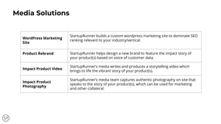 Media Solutions
WordPress Marketing
Site
StartupRunner builds a custom wordpress marketing site to dominate SEO
ranking relevant to your industry/vertical.
Product Rebrand StartupRunner helps design a new brand to feature the impact story of
your product(s) based on voice of customer data.
Impact Product Video
StartupRunner’s media writes and produces a storytelling video which
brings to life the vibrant story of your product(s).
Impact Product
Photography
StartupRunner’s media team captures authentic photography on site that
speaks to the story of your product(s), which can be used for marketing
and other collateral.
 