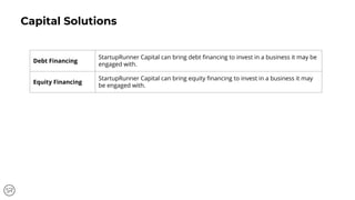 Capital Solutions
Debt Financing
StartupRunner Capital can bring debt ﬁnancing to invest in a business it may be
engaged with.
Equity Financing
StartupRunner Capital can bring equity ﬁnancing to invest in a business it may
be engaged with.
 