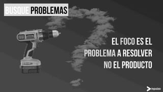 El foco ES el
problema a resolver
No el producto
Busque problemas
 