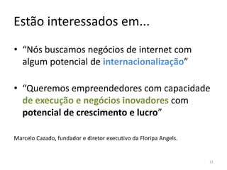 Estão interessados em...
• “Nós buscamos negócios de internet com 
  algum potencial de internacionalização”

• “Queremos empreendedores com capacidade 
  de execução e negócios inovadores com 
  potencial de crescimento e lucro”

Marcelo Cazado, fundador e diretor executivo da Floripa Angels.


                                                                  31
 