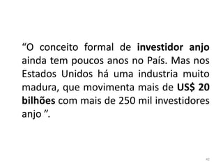 “O conceito formal de investidor anjo
ainda tem poucos anos no País. Mas nos
Estados Unidos há uma industria muito
madura, que movimenta mais de US$ 20
bilhões com mais de 250 mil investidores
anjo ”.


                                       42
 