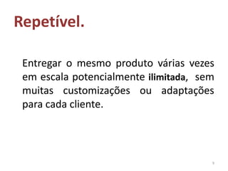Repetível.

 Entregar o mesmo produto várias vezes
 em escala potencialmente ilimitada, sem
 muitas customizações ou adaptações
 para cada cliente.



                                       9
 