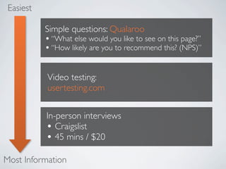 Easiest

           Simple questions: Qualaroo
           ? What else would you like to see on this page?
           ? How likely are you to recommend this? (NPS)

           Video testing:
           usertesting.com


           In-person interviews
           ? Craigslist
           ? 45 mins / $20
Most Information
 