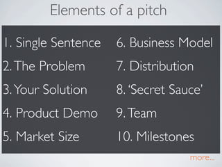 Elements of a pitch

1. Single Sentence   6. Business Model
2. The Problem       7. Distribution
3. Your Solution     8. Secret Sauce
4. Product Demo      9. Team
5. Market Size       10. Milestones
                                   more...
 